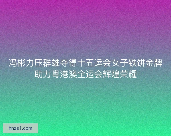 冯彬力压群雄夺得十五运会女子铁饼金牌助力粤港澳全运会辉煌荣耀