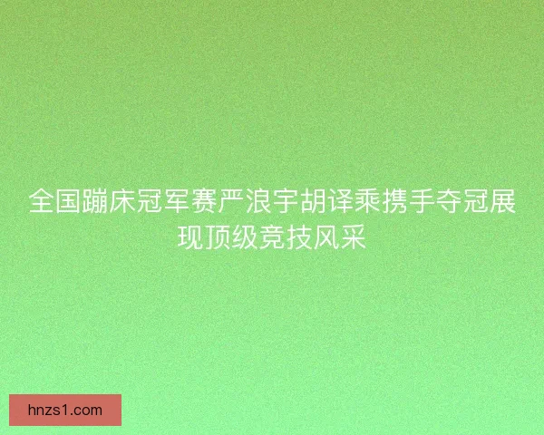 全国蹦床冠军赛严浪宇胡译乘携手夺冠展现顶级竞技风采
