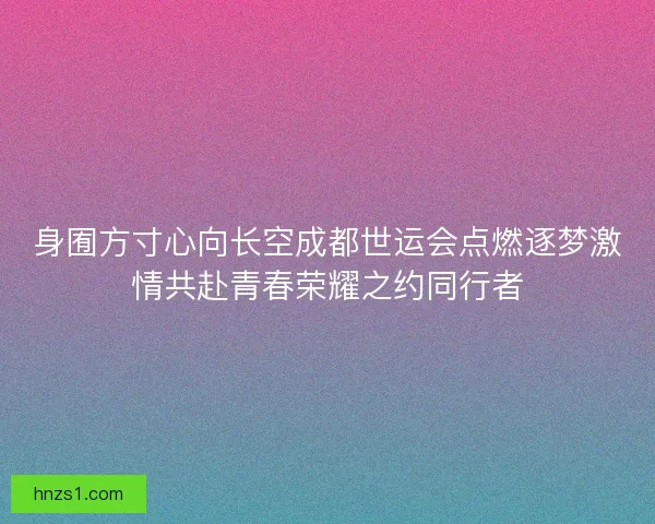 身囿方寸心向长空成都世运会点燃逐梦激情共赴青春荣耀之约同行者