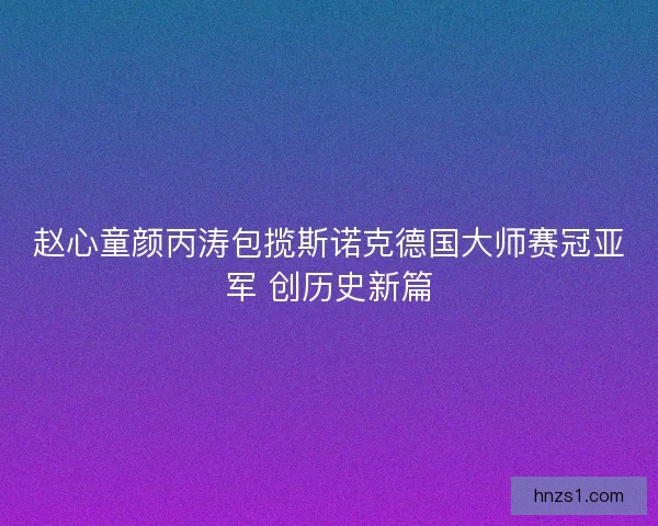 赵心童颜丙涛包揽斯诺克德国大师赛冠亚军 创历史新篇